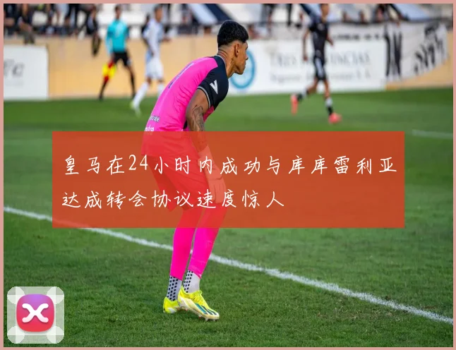 皇马在24小时内成功与库库雷利亚达成转会协议速度惊人
