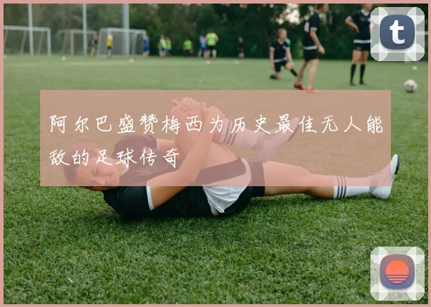 阿尔巴盛赞梅西为历史最佳无人能敌的足球传奇