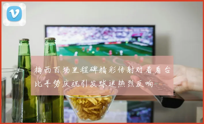 梅西百场里程碑精彩传射对着看台比手势庆祝引发球迷热烈反响