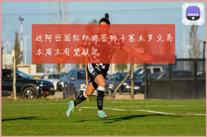 迈阿密国际即将签约卡塞米罗交易本周末有望敲定