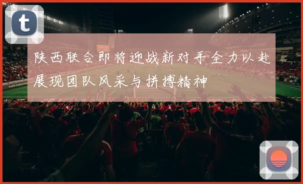 陕西联合即将迎战新对手全力以赴展现团队风采与拼搏精神