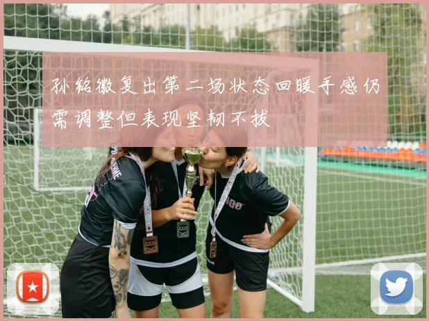 孙铭徽复出第二场状态回暖手感仍需调整但表现坚韧不拔