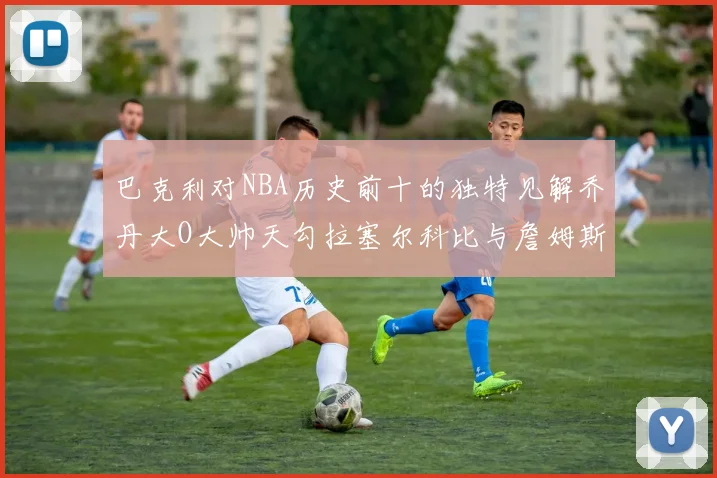 巴克利对NBA历史前十的独特见解乔丹大O大帅天勾拉塞尔科比与詹姆斯排名分析