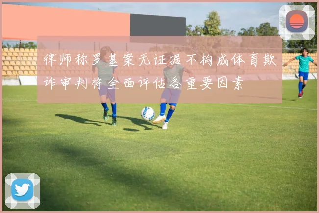律师称罗基案无证据不构成体育欺诈审判将全面评估各重要因素