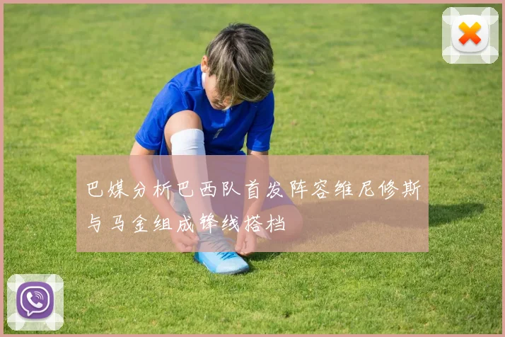 巴媒分析巴西队首发阵容维尼修斯与马金组成锋线搭档