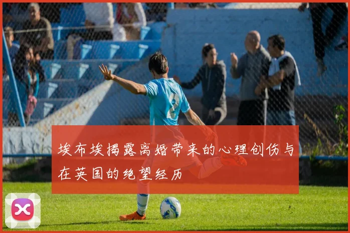 埃布埃揭露离婚带来的心理创伤与在英国的绝望经历