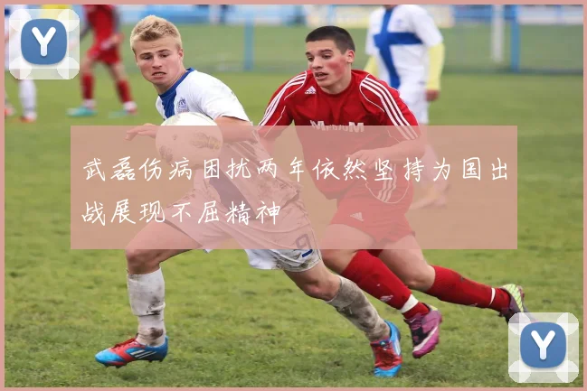 武磊伤病困扰两年依然坚持为国出战展现不屈精神