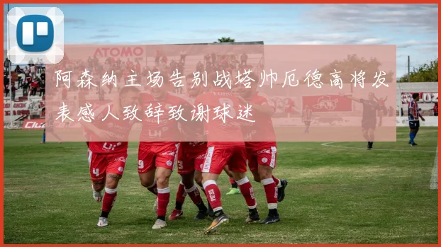 阿森纳主场告别战塔帅厄德高将发表感人致辞致谢球迷
