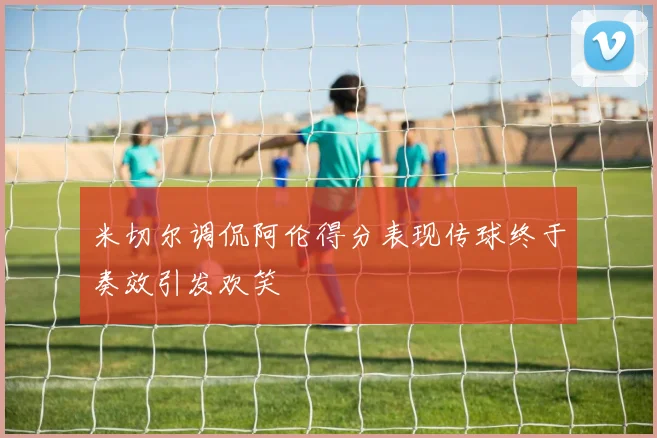 米切尔调侃阿伦得分表现传球终于奏效引发欢笑